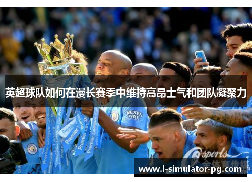 英超球队如何在漫长赛季中维持高昂士气和团队凝聚力