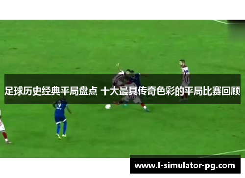 足球历史经典平局盘点 十大最具传奇色彩的平局比赛回顾