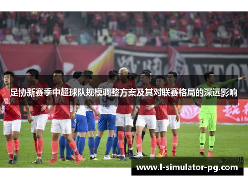 足协新赛季中超球队规模调整方案及其对联赛格局的深远影响