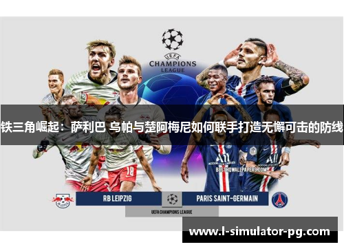 铁三角崛起：萨利巴 乌帕与楚阿梅尼如何联手打造无懈可击的防线