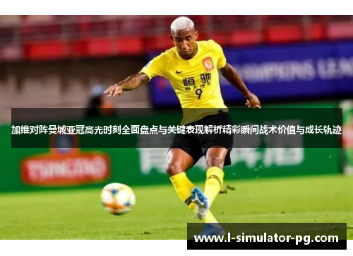加维对阵曼城亚冠高光时刻全面盘点与关键表现解析精彩瞬间战术价值与成长轨迹