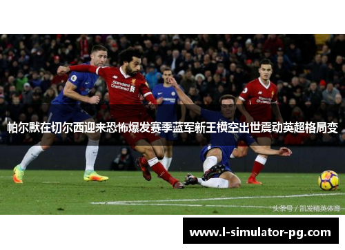 帕尔默在切尔西迎来恐怖爆发赛季蓝军新王横空出世震动英超格局变