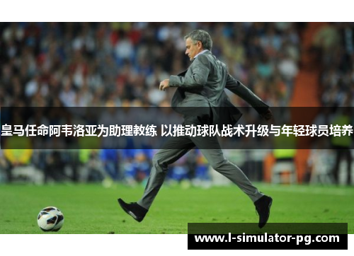皇马任命阿韦洛亚为助理教练 以推动球队战术升级与年轻球员培养