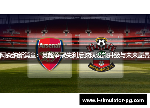 阿森纳新篇章：英超争冠失利后球队设施升级与未来愿景