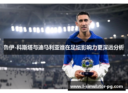 鲁伊-科斯塔与迪马利亚谁在足坛影响力更深远分析 鲁伊-科斯塔与迪马利亚谁在足坛影响力更深远分析