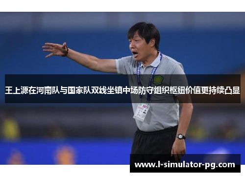 王上源在河南队与国家队双线坐镇中场防守组织枢纽价值更持续凸显