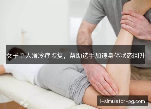 女子单人滑冷疗恢复，帮助选手加速身体状态回升
